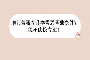 湖北普通专升本需要哪些条件？能不能换专业？
