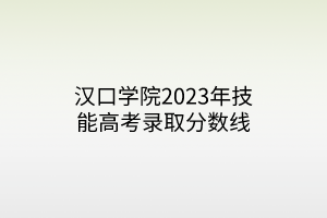 汉口学院2023年技能高考录取分数线