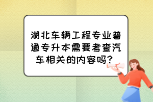 湖北车辆工程专业普通专升本需要考查汽车相关的内容吗？