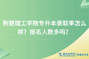荆楚理工学院专升本录取率怎么样？报名人数多吗？