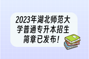 2023年湖北师范大学普通专升本招生简章已发布！