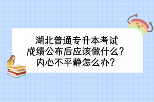 湖北普通专升本考试成绩公布后应该做什么？内心不平静怎么办？