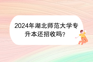 2024年湖北师范大学专升本还招收吗？