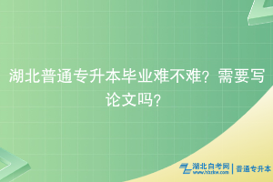 湖北普通专升本毕业难不难？需要写论文吗？