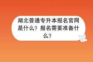 湖北普通专升本报名官网是什么？报名需要准备什么？