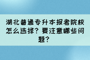 湖北普通专升本报考院校怎么选择？要注意哪些问题？