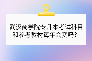 武汉商学院专升本考试科目和参考教材每年会变吗？
