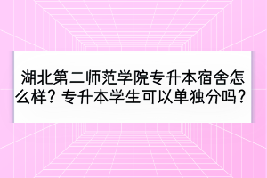 湖北第二师范学院专升本宿舍怎么样？专升本学生可以单独分吗？