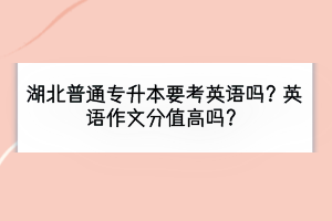 湖北普通专升本要考英语吗？英语作文分值高吗？