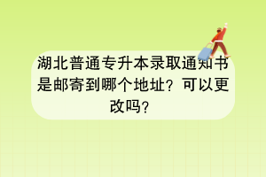 湖北普通专升本录取通知书是邮寄到哪个地址？可以更改吗？