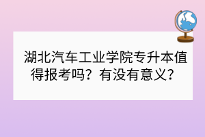 湖北汽车工业学院专升本值得报考吗？有没有意义？