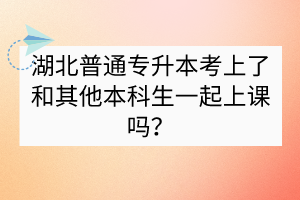 湖北普通专升本考上了和其他本科生一起上课吗？