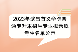 2023年武昌首义学院普通专升本招生专业拟录取考生名单公示