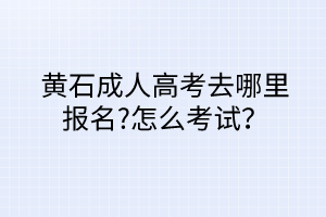 黄石成人高考去哪里报名?怎么考试？
