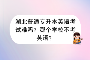 湖北普通专升本英语考试难吗？哪个学校不考英语？