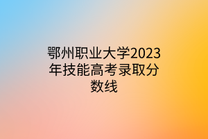 鄂州职业大学2023年技能高考录取分数线