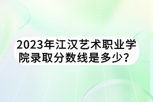 2023年江汉艺术职业学院录取分数线是多少？