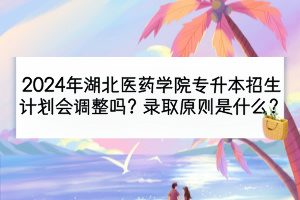 2024年湖北医药学院专升本招生计划会调整吗？录取原则是什么？