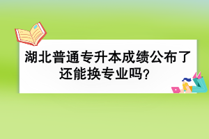 湖北普通专升本成绩公布了还能换专业吗？