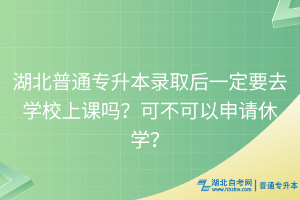 湖北普通专升本录取后一定要去学校上课吗？可不可以申请休学？