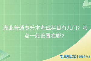 湖北普通专升本考试科目有几门？考点一般设置在哪？