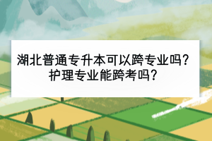 湖北普通专升本可以跨专业吗？护理专业能跨考吗？