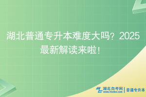 湖北普通专升本难度大吗？2025最新解读来啦！