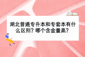 湖北普通专升本和专套本有什么区别？哪个含金量高？