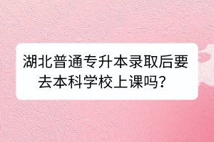 湖北普通专升本录取后要去本科学校上课吗？