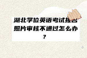 湖北学位英语考试报名照片审核不通过怎么办？