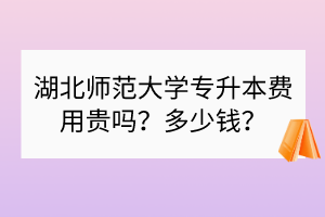 湖北师范大学专升本费用贵吗？多少钱？