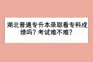 湖北普通专升本录取看专科成绩吗？考试难不难？