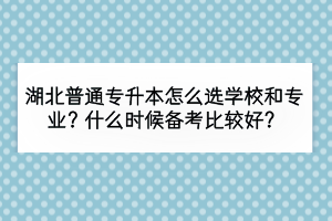 湖北普通专升本怎么选学校和专业？什么时候备考比较好？