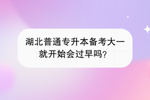 湖北普通专升本备考大一就开始会过早吗？