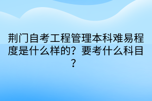 荆门自考工程管理本科难易程度是什么样的？要考什么科目？