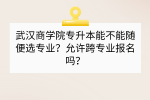武汉商学院专升本能不能随便选专业？允许跨专业报名吗？