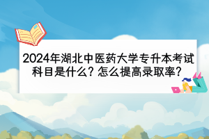 2024年湖北中医药大学专升本考试科目是什么？怎么提高录取率？
