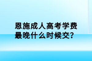 恩施成人高考学费最晚什么时候交？