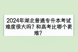 2024年湖北普通专升本考试难度很大吗？和高考比哪个更难？