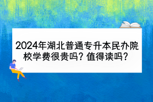 2024年湖北普通专升本民办院校学费很贵吗？值得读吗？
