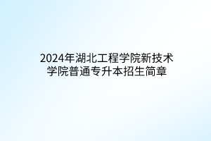 2024年湖北工程学院新技术学院普通专升本招生简章