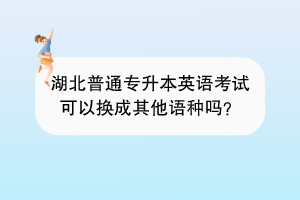 湖北普通专升本英语考试可以换成其他语种吗？