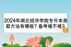 2024年湖北经济学院专升本录取方法有哪些？备考难不难？