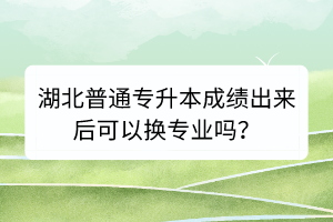 湖北普通专升本成绩出来后可以换专业吗？