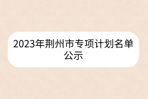 2023年荆州市专项计划名单公示