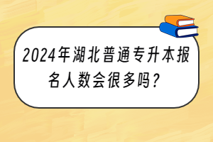 2024年湖北普通专升本报名人数会很多吗？