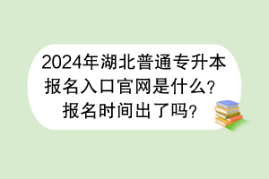 2024年湖北普通专升本报名入口官网是什么？报名时间出了吗？