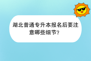 湖北普通专升本报名后要注意哪些细节？