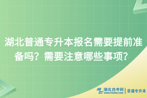 湖北普通专升本报名需要提前准备吗？需要注意哪些事项？