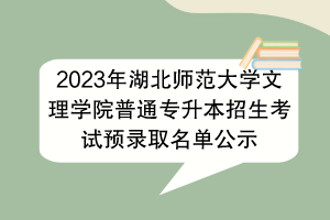 2023年湖北师范大学文理学院普通专升本招生考试预录取名单公示